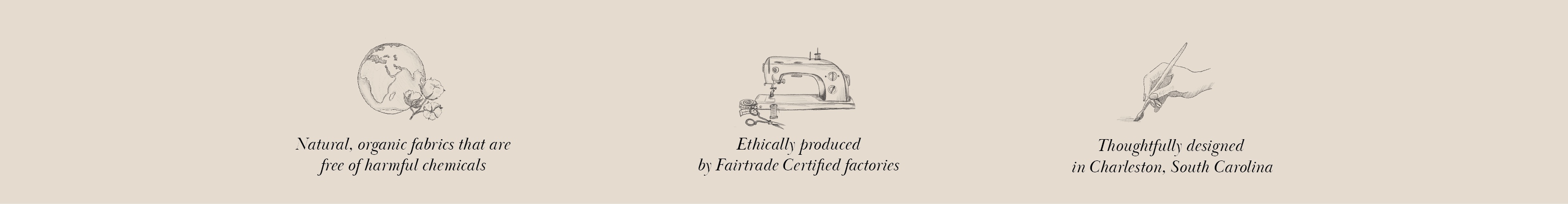 We use natural, organic fabrics that are free of harmful chemicals. We ethically produce our products with Fairtrade certified factories. We thoughtfully design everything in Charleston, South Carolina. 